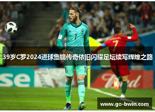 39岁C罗2024进球集锦传奇依旧闪耀足坛续写辉煌之路
