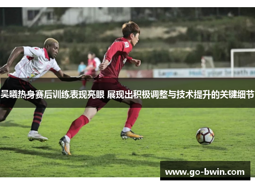 吴曦热身赛后训练表现亮眼 展现出积极调整与技术提升的关键细节
