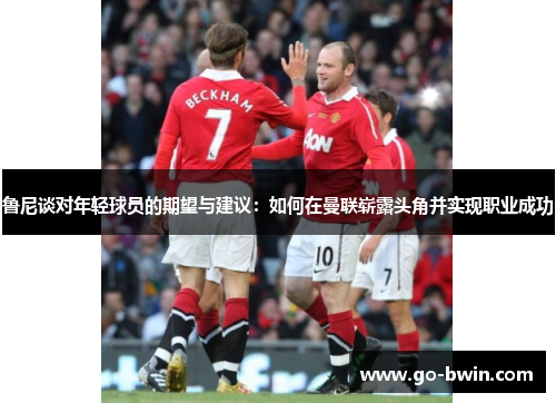 鲁尼谈对年轻球员的期望与建议：如何在曼联崭露头角并实现职业成功